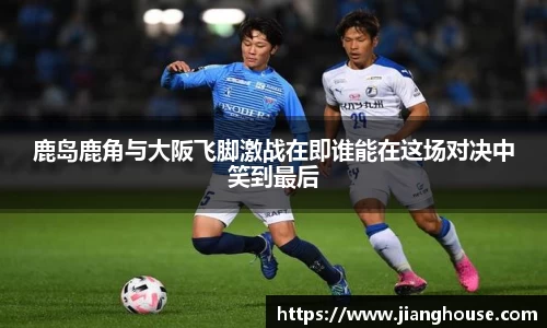 鹿岛鹿角与大阪飞脚激战在即谁能在这场对决中笑到最后